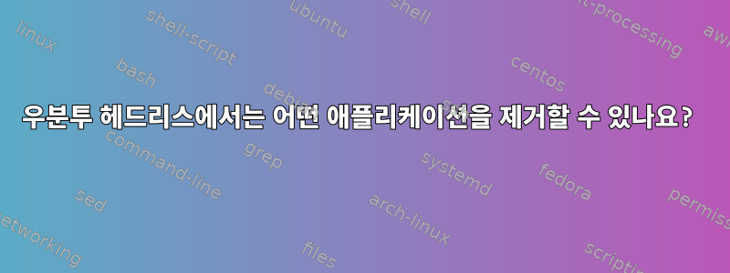 우분투 헤드리스에서는 어떤 애플리케이션을 제거할 수 있나요?