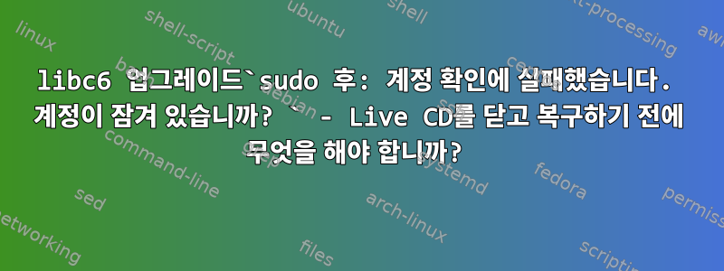 libc6 업그레이드`sudo 후: 계정 확인에 실패했습니다. 계정이 잠겨 있습니까? ` - Live CD를 닫고 복구하기 전에 무엇을 해야 합니까?