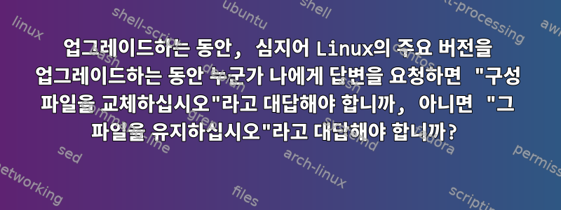 업그레이드하는 동안, 심지어 Linux의 주요 버전을 업그레이드하는 동안 누군가 나에게 답변을 요청하면 "구성 파일을 교체하십시오"라고 대답해야 합니까, 아니면 "그 파일을 유지하십시오"라고 대답해야 합니까?