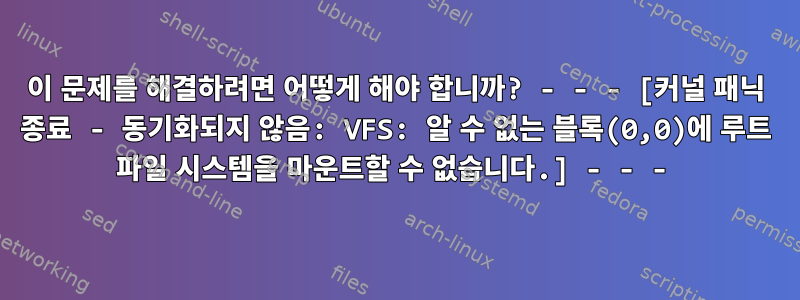 이 문제를 해결하려면 어떻게 해야 합니까? - - - [커널 패닉 종료 - 동기화되지 않음: VFS: 알 수 없는 블록(0,0)에 루트 파일 시스템을 마운트할 수 없습니다.] - - -