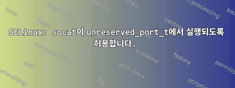 SELinux: socat이 unreserved_port_t에서 실행되도록 허용합니다.