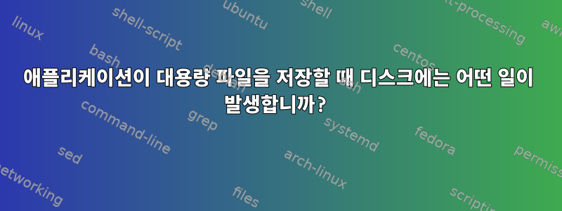 애플리케이션이 대용량 파일을 저장할 때 디스크에는 어떤 일이 발생합니까?