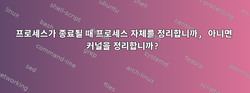 프로세스가 종료될 때 프로세스 자체를 정리합니까, 아니면 커널을 정리합니까?