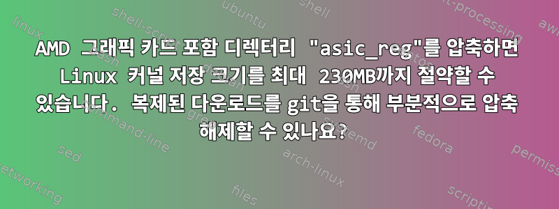 AMD 그래픽 카드 포함 디렉터리 "asic_reg"를 압축하면 Linux 커널 저장 크기를 최대 230MB까지 절약할 수 있습니다. 복제된 다운로드를 git을 통해 부분적으로 압축 해제할 수 있나요?