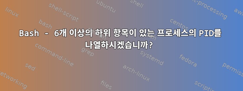 Bash - 6개 이상의 하위 항목이 있는 프로세스의 PID를 나열하시겠습니까?