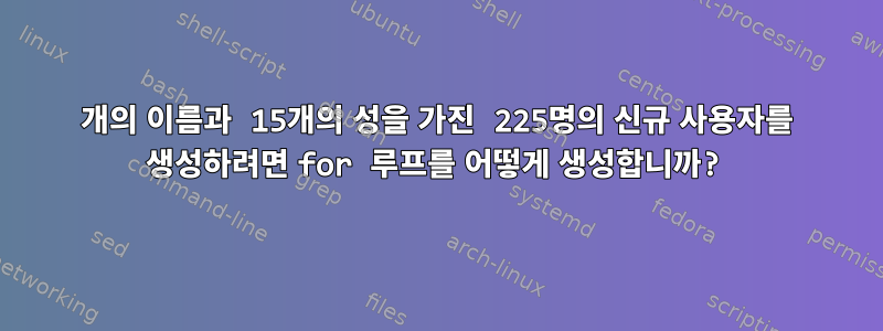 15개의 이름과 15개의 성을 가진 225명의 신규 사용자를 생성하려면 for 루프를 어떻게 생성합니까?