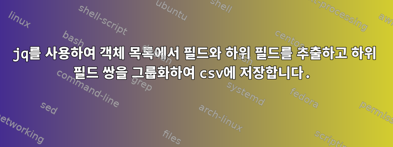 jq를 사용하여 객체 목록에서 필드와 하위 필드를 추출하고 하위 필드 쌍을 그룹화하여 csv에 저장합니다.