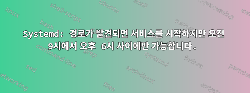 Systemd: 경로가 발견되면 서비스를 시작하지만 오전 9시에서 오후 6시 사이에만 가능합니다.