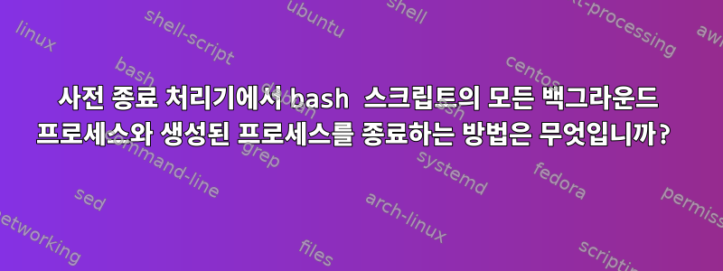 사전 종료 처리기에서 bash 스크립트의 모든 백그라운드 프로세스와 생성된 프로세스를 종료하는 방법은 무엇입니까?