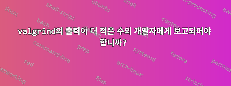 valgrind의 출력이 더 적은 수의 개발자에게 보고되어야 합니까?