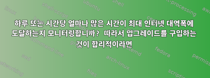 하루 또는 시간당 얼마나 많은 시간이 최대 인터넷 대역폭에 도달하는지 모니터링합니까? 따라서 업그레이드를 구입하는 것이 합리적이라면