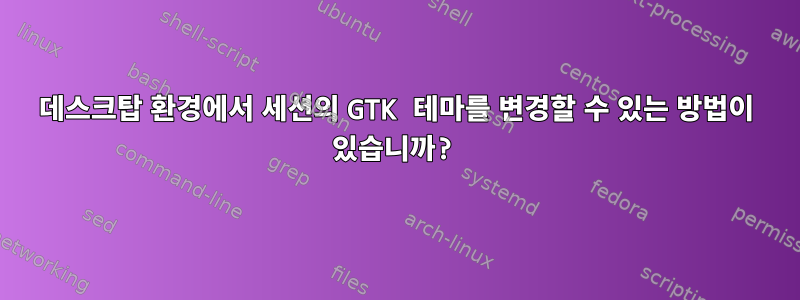 데스크탑 환경에서 세션의 GTK 테마를 변경할 수 있는 방법이 있습니까?