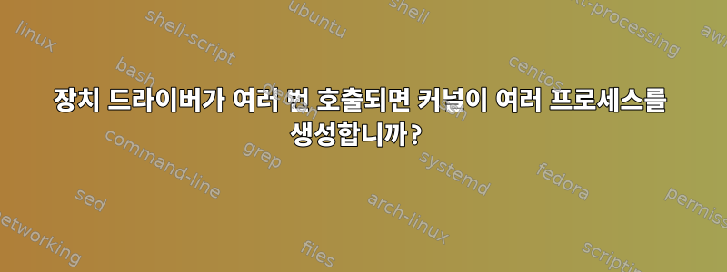 장치 드라이버가 여러 번 호출되면 커널이 여러 프로세스를 생성합니까?