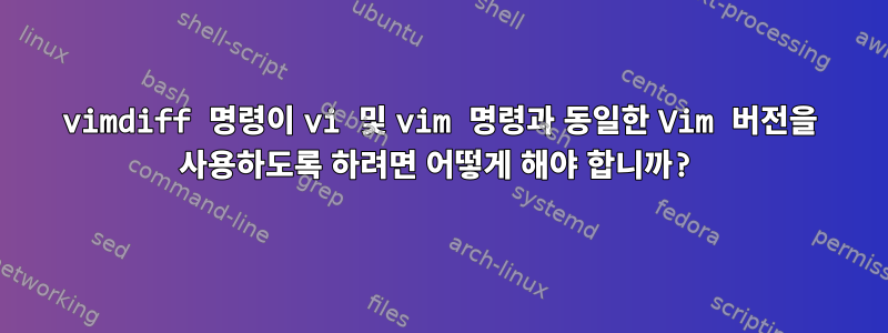 vimdiff 명령이 vi 및 vim 명령과 동일한 Vim 버전을 사용하도록 하려면 어떻게 해야 합니까?