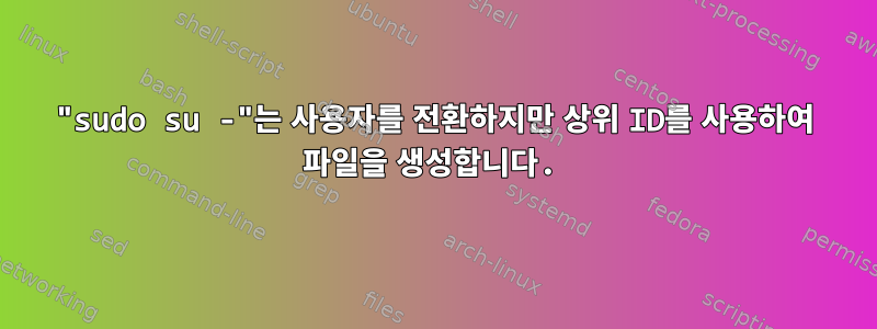 "sudo su -"는 사용자를 전환하지만 상위 ID를 사용하여 파일을 생성합니다.