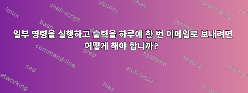 일부 명령을 실행하고 출력을 하루에 한 번 이메일로 보내려면 어떻게 해야 합니까?