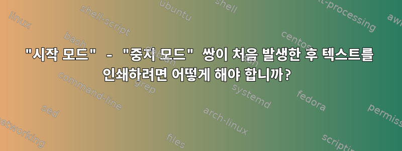 "시작 모드" - "중지 모드" 쌍이 처음 발생한 후 텍스트를 인쇄하려면 어떻게 해야 합니까?