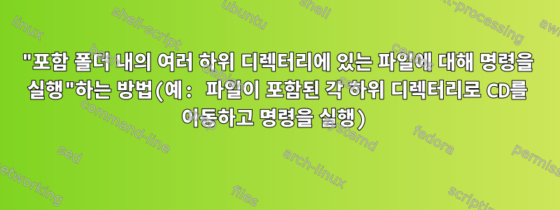 "포함 폴더 내의 여러 하위 디렉터리에 있는 파일에 대해 명령을 실행"하는 방법(예: 파일이 포함된 각 하위 디렉터리로 CD를 이동하고 명령을 실행)