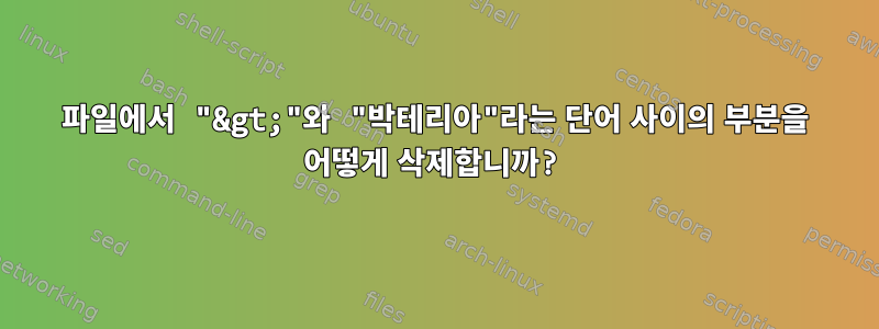 파일에서 "&gt;"와 "박테리아"라는 단어 사이의 부분을 어떻게 삭제합니까?