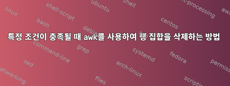 특정 조건이 충족될 때 awk를 사용하여 행 집합을 삭제하는 방법