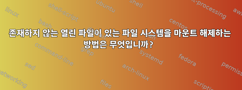 존재하지 않는 열린 파일이 있는 파일 시스템을 마운트 해제하는 방법은 무엇입니까?