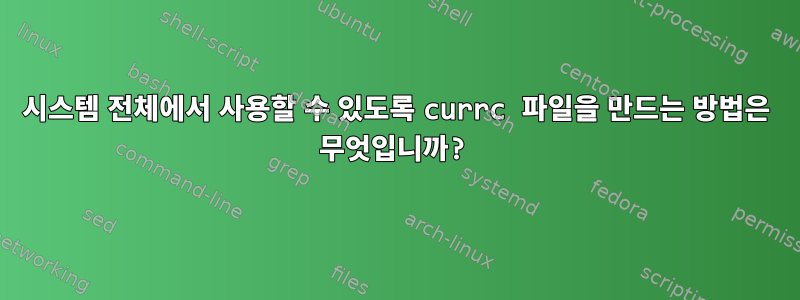 시스템 전체에서 사용할 수 있도록 currc 파일을 만드는 방법은 무엇입니까?