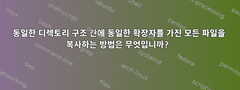 동일한 디렉토리 구조 간에 동일한 확장자를 가진 모든 파일을 복사하는 방법은 무엇입니까?