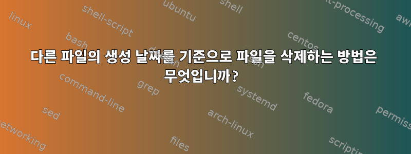 다른 파일의 생성 날짜를 기준으로 파일을 삭제하는 방법은 무엇입니까?