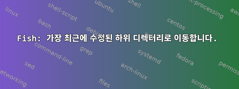 Fish: 가장 최근에 수정된 하위 디렉터리로 이동합니다.