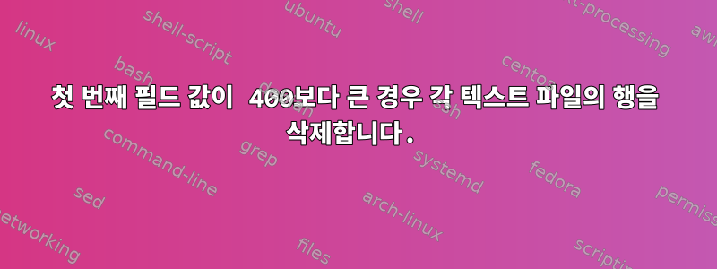 첫 번째 필드 값이 400보다 큰 경우 각 텍스트 파일의 행을 삭제합니다.