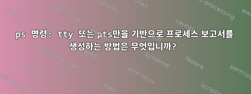 ps 명령: tty 또는 pts만을 기반으로 프로세스 보고서를 생성하는 방법은 무엇입니까?