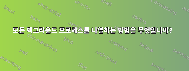 모든 백그라운드 프로세스를 나열하는 방법은 무엇입니까?