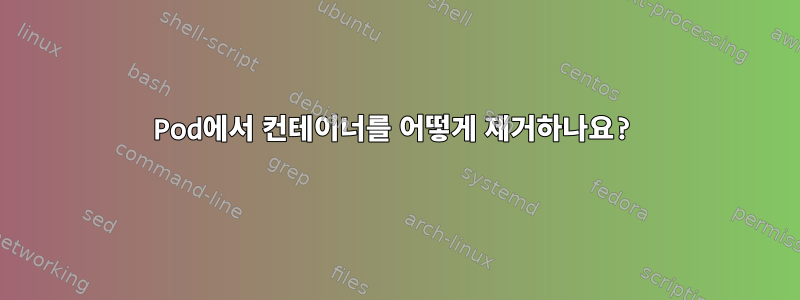 Pod에서 컨테이너를 어떻게 제거하나요?