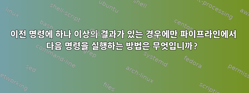 이전 명령에 하나 이상의 결과가 있는 경우에만 파이프라인에서 다음 명령을 실행하는 방법은 무엇입니까?