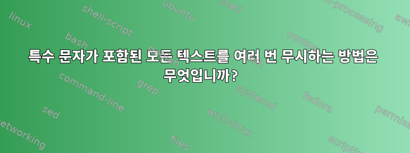 특수 문자가 포함된 모든 텍스트를 여러 번 무시하는 방법은 무엇입니까?