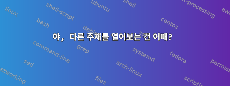 야, 다른 주제를 열어보는 건 어때?