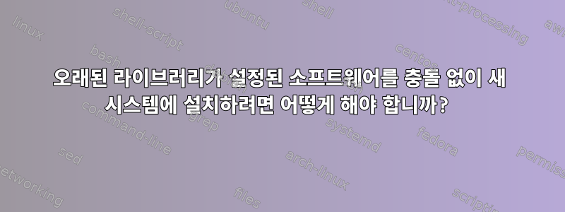 오래된 라이브러리가 설정된 소프트웨어를 충돌 없이 새 시스템에 설치하려면 어떻게 해야 합니까?