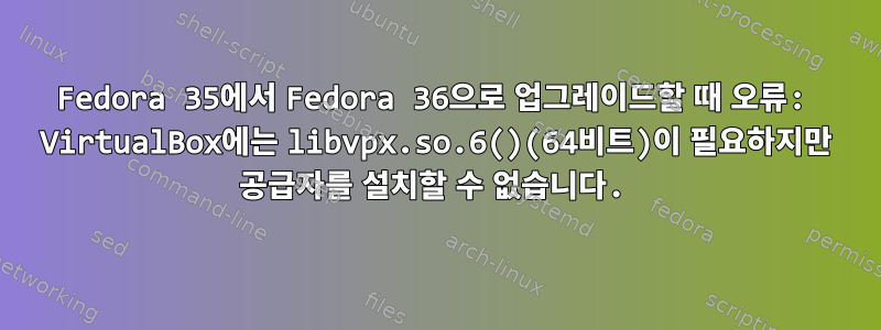 Fedora 35에서 Fedora 36으로 업그레이드할 때 오류: VirtualBox에는 libvpx.so.6()(64비트)이 필요하지만 공급자를 설치할 수 없습니다.