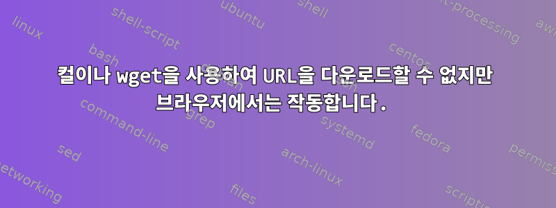 컬이나 wget을 사용하여 URL을 다운로드할 수 없지만 브라우저에서는 작동합니다.