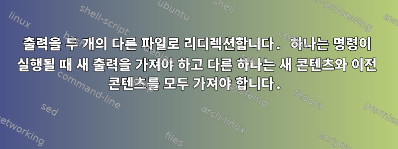 출력을 두 개의 다른 파일로 리디렉션합니다. 하나는 명령이 실행될 때 새 출력을 가져야 하고 다른 하나는 새 콘텐츠와 이전 콘텐츠를 모두 가져야 합니다.