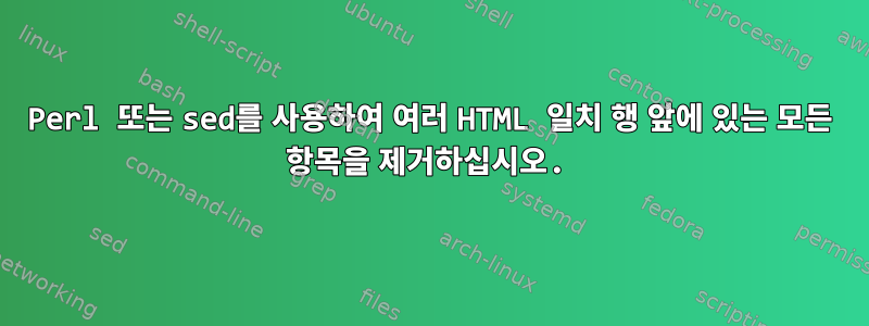 Perl 또는 sed를 사용하여 여러 HTML 일치 행 앞에 있는 모든 항목을 제거하십시오.