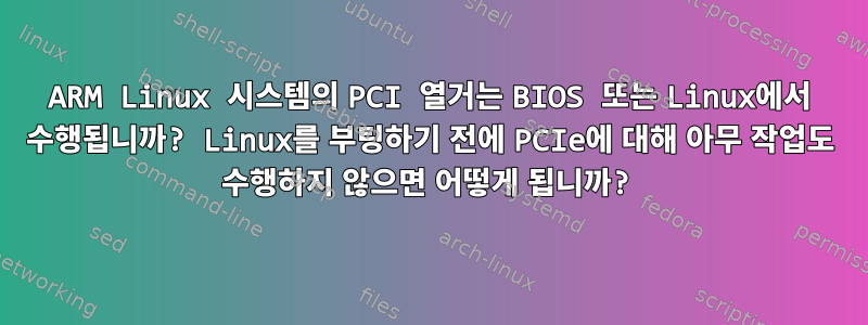 ARM Linux 시스템의 PCI 열거는 BIOS 또는 Linux에서 수행됩니까? Linux를 부팅하기 전에 PCIe에 대해 아무 작업도 수행하지 않으면 어떻게 됩니까?