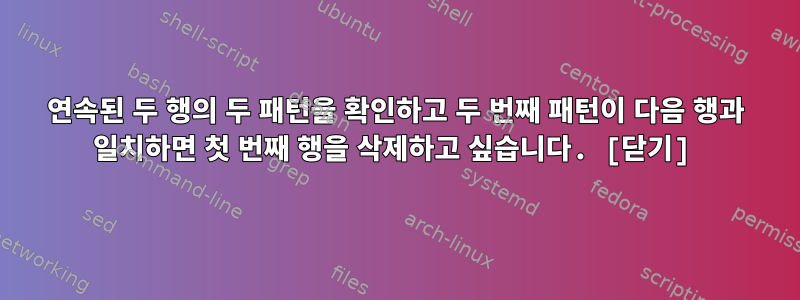 연속된 두 행의 두 패턴을 확인하고 두 번째 패턴이 다음 행과 일치하면 첫 번째 행을 삭제하고 싶습니다. [닫기]