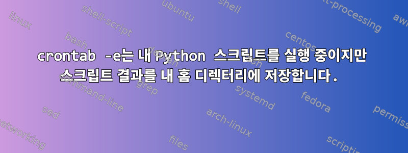 crontab -e는 내 Python 스크립트를 실행 중이지만 스크립트 결과를 내 홈 디렉터리에 저장합니다.