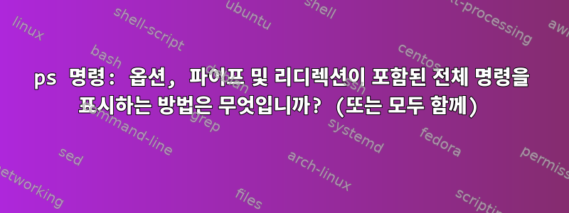 ps 명령: 옵션, 파이프 및 리디렉션이 포함된 전체 명령을 표시하는 방법은 무엇입니까? (또는 모두 함께)