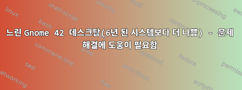 느린 Gnome 42 데스크탑(6년 된 시스템보다 더 나쁨) - 문제 해결에 도움이 필요함