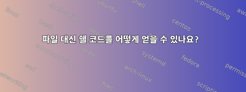 파일 대신 쉘 코드를 어떻게 얻을 수 있나요?