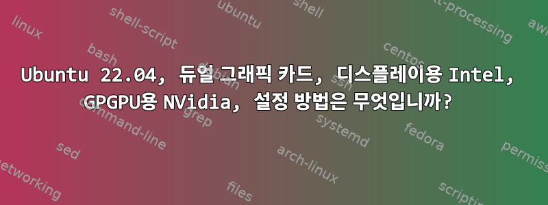 Ubuntu 22.04, 듀얼 그래픽 카드, 디스플레이용 Intel, GPGPU용 NVidia, 설정 방법은 무엇입니까?