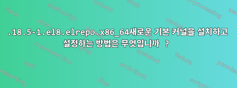 5.18.5-1.el8.elrepo.x86_64새로운 기본 커널을 설치하고 설정하는 방법은 무엇입니까 ?