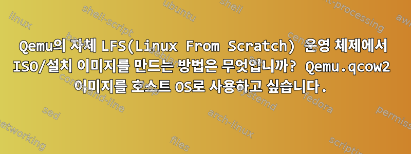 Qemu의 자체 LFS(Linux From Scratch) 운영 체제에서 ISO/설치 이미지를 만드는 방법은 무엇입니까? Qemu.qcow2 이미지를 호스트 OS로 사용하고 싶습니다.